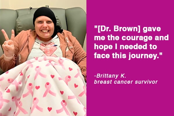  "[Dr. Brown] gave me the courage and hope I needed to face this journey" - Brittany K., Breast Cancer Survivor